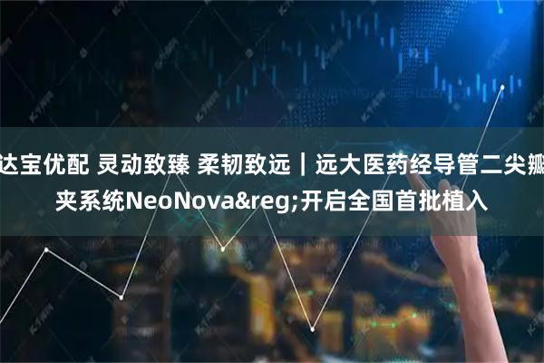 达宝优配 灵动致臻 柔韧致远｜远大医药经导管二尖瓣夹系统NeoNova&reg;开启全国首批植入
