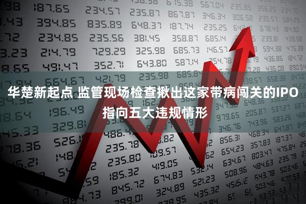 华楚新起点 监管现场检查揪出这家带病闯关的IPO 指向五大违规情形