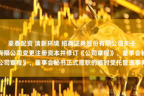 豪泰配资 清新环境 招商证券股份有限公司关于北京清新环境技术股份有限公司变更注册资本并修订《公司章程》、董事会秘书正式履职的临时受托管理事务报告