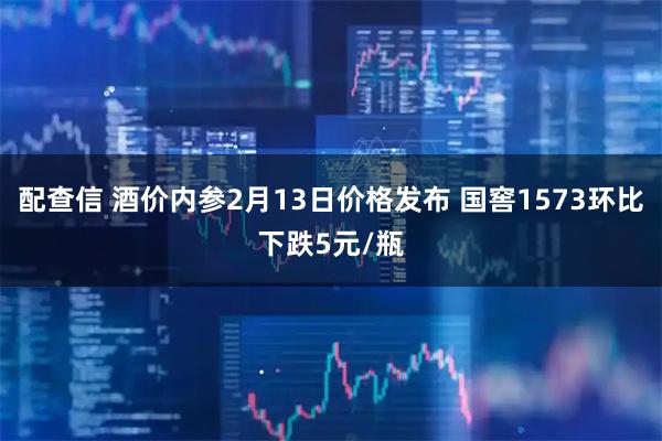 配查信 酒价内参2月13日价格发布 国窖1573环比下跌5元/瓶
