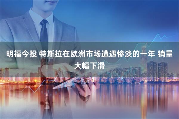 明福今投 特斯拉在欧洲市场遭遇惨淡的一年 销量大幅下滑