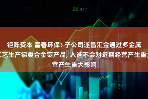 钜阵资本 富春环保: 子公司遂昌汇金通过多金属回收工艺生产锑类合金锭产品, 入选不会对近期经营产生重大影响