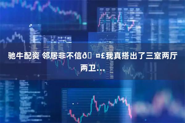 驰牛配资 邻居非不信🤣我真搭出了三室两厅两卫…
